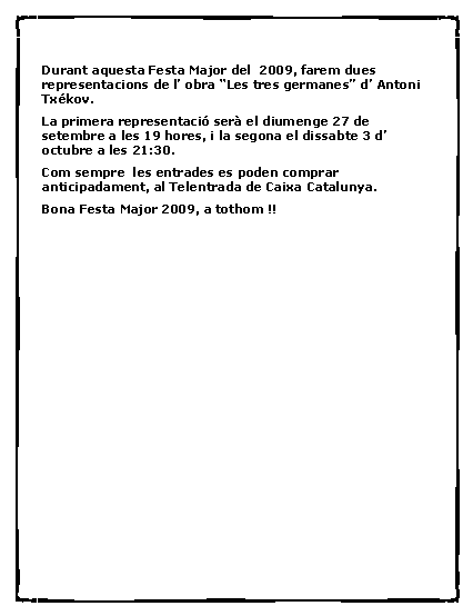 Cuadro de texto: Durant aquesta Festa Major del  2009, farem dues representacions de l� obra �Les tres germanes� d� Antoni Tx�kov.La primera representaci� ser� el diumenge 27 de setembre a les 19 hores, i la segona el dissabte 3 d� octubre a les 21:30.Com sempre  les entrades es poden comprar anticipadament, al Telentrada de Caixa Catalunya.Bona Festa Major 2009, a tothom !!